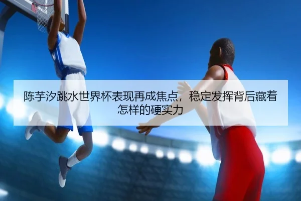 陈芋汐跳水世界杯表现再成焦点，稳定发挥背后藏着怎样的硬实力